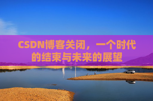CSDN博客关闭，一个时代的结束与未来的展望